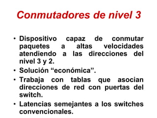 Conmutadores de nivel 3
• Dispositivo capaz de conmutar
paquetes a altas velocidades
atendiendo a las direcciones del
nivel 3 y 2.
• Solución “económica”.
• Trabaja con tablas que asocian
direcciones de red con puertas del
switch.
• Latencias semejantes a los switches
convencionales.
 