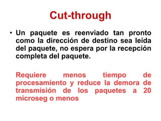 Cut-through
• Un paquete es reenviado tan pronto
como la dirección de destino sea leída
del paquete, no espera por la recepción
completa del paquete.
Requiere menos tiempo de
procesamiento y reduce la demora de
transmisión de los paquetes a 20
microseg o menos
 