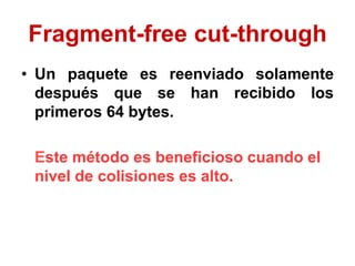 Fragment-free cut-through
• Un paquete es reenviado solamente
después que se han recibido los
primeros 64 bytes.
Este método es beneficioso cuando el
nivel de colisiones es alto.
 