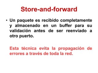 Store-and-forward
• Un paquete es recibido completamente
y almacenado en un buffer para su
validación antes de ser reenviado a
otro puerto.
Esta técnica evita la propagación de
errores a través de toda la red.
 