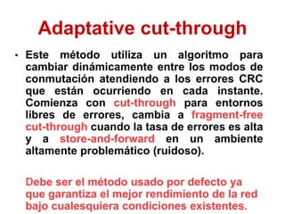 Adaptative cut-through
• Este método utiliza un algoritmo para
cambiar dinámicamente entre los modos de
conmutación atendiendo a los errores CRC
que están ocurriendo en cada instante.
Comienza con cut-through para entornos
libres de errores, cambia a fragment-free
cut-through cuando la tasa de errores es alta
y a store-and-forward en un ambiente
altamente problemático (ruidoso).
Debe ser el método usado por defecto ya
que garantiza el mejor rendimiento de la red
bajo cualesquiera condiciones existentes.
 