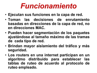 Funcionamiento
• Ejecutan sus funciones en la capa de red.
• Toman las decisiones de enrutamiento
basadas en direcciones de la capa de red, no
en direcciones MAC.
• Pueden hacer segmentación de los paquetes
ajustándose al tamaño máximo de las tramas
de cada tipo de red.
• Brindan mayor aislamiento del tráfico y más
seguridad.
• Los routers en una internet participan en un
algoritmo distribuido para establecer las
tablas de ruteo de acuerdo al protocolo de
ruteo empleado.
 