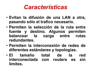 Características
• Evitan la difusión de una LAN a otra,
pasando sólo el trafico necesario.
• Permiten la selección de la ruta entre
fuente y destino. Algunos permiten
balancear la carga entre rutas
redundantes.
• Permiten la interconexión de redes de
diferentes estándares y topologías.
• El tamaño total de la red
interconectada con routers es sin
limites.
 