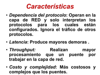 Características
• Dependencia del protocolo: Operan en la
capa de RED y solo interpretan los
protocolos para los cuales están
configurados. Ignora el tráfico de otros
protocolos.
• Latencia: Produce mayores demoras .
• Throughput: Realizan mayor
procesamiento que un puente por
trabajar en la capa de red.
• Costo y complejidad: Más costosos y
complejos que los puentes.
 