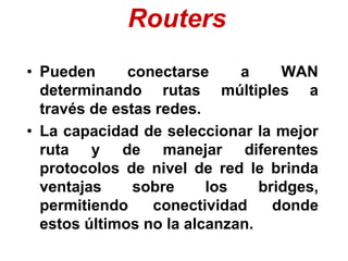 Routers
• Pueden conectarse a WAN
determinando rutas múltiples a
través de estas redes.
• La capacidad de seleccionar la mejor
ruta y de manejar diferentes
protocolos de nivel de red le brinda
ventajas sobre los bridges,
permitiendo conectividad donde
estos últimos no la alcanzan.
 