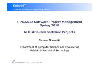 SoberIT
Software Business and Engineering Institute




   T-76.5612 Software Project Management
                Spring 2010

            6: Distributed Software Projects

                             Tuomas Niinimäki

       Department of Computer Science and Engineering
              Helsinki University of Technology




 HELSINKI UNIVERSITY OF TECHNOLOGY
 