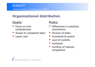SoberIT
Software Business and Engineering Institute



Organizational distribution
Goals:                                        Risks:
     Focus on core                               Differences in practices,
      competencies                                 conventions
     Access to competent labor                   Division of tasks
     Lower cost                                  Command & control
                                                  Lack of visibility
                                                  Contracts
                                                  Conflicts of interest,
                                                   competition



     HELSINKI UNIVERSITY OF TECHNOLOGY
 