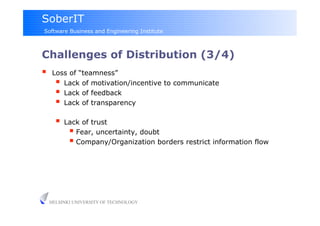 SoberIT
Software Business and Engineering Institute



Challenges of Distribution (3/4)
     Loss of “teamness”
         Lack of motivation/incentive to communicate
         Lack of feedback
         Lack of transparency
         Lack of trust
             Fear, uncertainty, doubt
             Company/Organization borders restrict information flow




     HELSINKI UNIVERSITY OF TECHNOLOGY
 