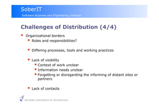 SoberIT
Software Business and Engineering Institute



Challenges of Distribution (4/4)‫‏‬
     Organizational borders
         Roles and responsibilities?
         Differing processes, tools and working practices
         Lack of visibility
             Context of work unclear
             Information needs unclear
             Forgetting or disregarding the informing of distant sites or
              partners

         Lack of contacts

     HELSINKI UNIVERSITY OF TECHNOLOGY
 