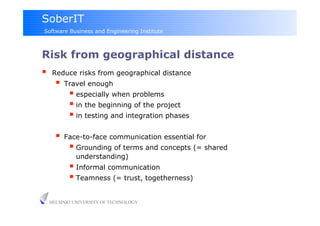 SoberIT
Software Business and Engineering Institute



Risk from geographical distance
     Reduce risks from geographical distance
         Travel enough
             especially when problems
             in the beginning of the project
             in testing and integration phases

         Face-to-face communication essential for
             Grounding of terms and concepts (= shared
              understanding)
              Informal communication
              Teamness (= trust, togetherness)

     HELSINKI UNIVERSITY OF TECHNOLOGY
 