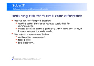 SoberIT
 Software Business and Engineering Institute



Reducing risk from time zone difference
  Reduce risk from temporal distance
      Working across time-zones reduces possibilities for
         communication
        Choose sites and partners preferably within same time-zone, if
         frequent communication is needed
    Use asynchronous communication
        configuration management
        testing tools
        bug repository…




     HELSINKI UNIVERSITY OF TECHNOLOGY
 