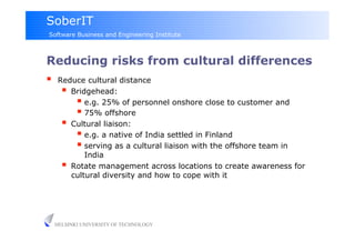 SoberIT
Software Business and Engineering Institute



Reducing risks from cultural differences
     Reduce cultural distance
         Bridgehead:
             e.g. 25% of personnel onshore close to customer and
             75% offshore
         Cultural liaison:
             e.g. a native of India settled in Finland
             serving as a cultural liaison with the offshore team in
              India
         Rotate management across locations to create awareness for
          cultural diversity and how to cope with it




     HELSINKI UNIVERSITY OF TECHNOLOGY
 