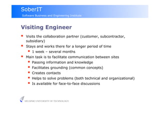 SoberIT
Software Business and Engineering Institute



Visiting Engineer
     Visits the collaboration partner (customer, subcontractor,
      subsidiary)
     Stays and works there for a longer period of time
         1 week – several months
     Main task is to facilitate communication between sites
         Passing information and knowledge
         Facilitates grounding (common concepts)
         Creates contacts
         Helps to solve problems (both technical and organizational)
         Is available for face-to-face discussions


     HELSINKI UNIVERSITY OF TECHNOLOGY
 