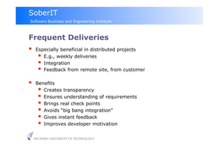 SoberIT
Software Business and Engineering Institute



Frequent Deliveries
     Especially beneficial in distributed projects
         E.g., weekly deliveries
         Integration
         Feedback from remote site, from customer
     Benefits
         Creates transparency
         Ensures understanding of requirements
         Brings real check points
         Avoids “big bang integration”
         Gives instant feedback
         Improves developer motivation

     HELSINKI UNIVERSITY OF TECHNOLOGY
 