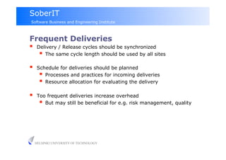 SoberIT
Software Business and Engineering Institute



Frequent Deliveries
  Delivery / Release cycles should be synchronized
      The same cycle length should be used by all sites
     Schedule for deliveries should be planned
         Processes and practices for incoming deliveries
         Resource allocation for evaluating the delivery
     Too frequent deliveries increase overhead
         But may still be beneficial for e.g. risk management, quality




     HELSINKI UNIVERSITY OF TECHNOLOGY
 