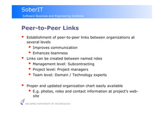 SoberIT
Software Business and Engineering Institute



Peer-to-Peer Links
     Establishment of peer-to-peer links between organizations at
      several levels
         Improves communication
         Enhances teamness
     Links can be created between named roles
         Management level: Subcontracting
         Project level: Project managers
         Team level: Domain / Technology experts

     Proper and updated organization chart easily available
         E.g. photos, roles and contact information at project’s web-
          site

     HELSINKI UNIVERSITY OF TECHNOLOGY
 