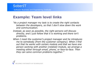 SoberIT
Software Business and Engineering Institute



Example: Team level links‫‏‬
“As a project manager my task is to create the right contacts
   between the developers, so that I don’t slow down the work
   and communication.
Instead, as soon as possible, the right persons will discuss
   directly, and I just follow that it is working and there isn’t
   problems.
When I meet the customer’s project manager and he introduces
   me to somebody [from the customer company]. When I find
   out that he works with certain module and that we have one
   person working with another [related] module, we arrange a
   meeting either through email, phone, or face-to-face. Then
   they can solve common problems together.”




  HELSINKI UNIVERSITY OF TECHNOLOGY
 