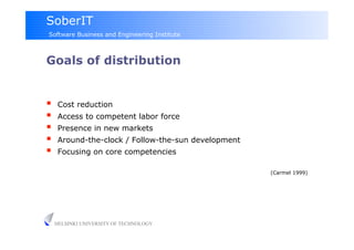 SoberIT
Software Business and Engineering Institute



Goals of distribution


     Cost reduction
     Access to competent labor force
     Presence in new markets
     Around-the-clock / Follow-the-sun development
     Focusing on core competencies

                                                      (Carmel 1999)




     HELSINKI UNIVERSITY OF TECHNOLOGY
 