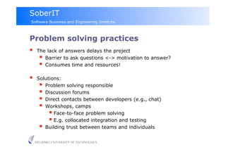 SoberIT
Software Business and Engineering Institute



Problem solving practices
     The lack of answers delays the project
         Barrier to ask questions <-> motivation to answer?
         Consumes time and resources!
     Solutions:
         Problem solving responsible
         Discussion forums
         Direct contacts between developers (e.g., chat)‫‏‬
         Workshops, camps
             Face-to-face problem solving
             E.g. collocated integration and testing
         Building trust between teams and individuals

     HELSINKI UNIVERSITY OF TECHNOLOGY
 