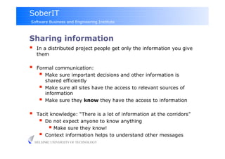 SoberIT
Software Business and Engineering Institute



Sharing information
  In a distributed project people get only the information you give
      them

     Formal communication:
         Make sure important decisions and other information is
          shared efficiently
         Make sure all sites have the access to relevant sources of
          information
         Make sure they know they have the access to information
     Tacit knowledge: “There is a lot of information at the corridors”
         Do not expect anyone to know anything
             Make sure they know!
         Context information helps to understand other messages
     HELSINKI UNIVERSITY OF TECHNOLOGY
 