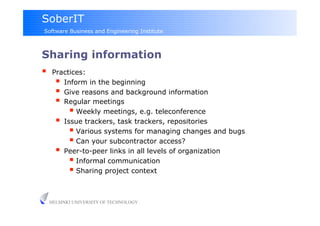 SoberIT
Software Business and Engineering Institute



Sharing information
     Practices:
         Inform in the beginning
         Give reasons and background information
         Regular meetings
              Weekly meetings, e.g. teleconference
         Issue trackers, task trackers, repositories
              Various systems for managing changes and bugs
              Can your subcontractor access?
         Peer-to-peer links in all levels of organization
              Informal communication
              Sharing project context

     HELSINKI UNIVERSITY OF TECHNOLOGY
 