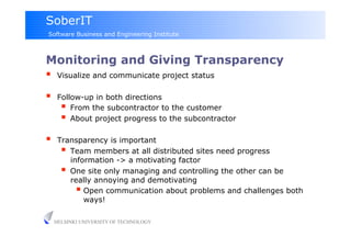 SoberIT
Software Business and Engineering Institute



Monitoring and Giving Transparency
  Visualize and communicate project status
     Follow-up in both directions
         From the subcontractor to the customer
         About project progress to the subcontractor
     Transparency is important
         Team members at all distributed sites need progress
          information -> a motivating factor
         One site only managing and controlling the other can be
          really annoying and demotivating
              Open communication about problems and challenges both
               ways!

     HELSINKI UNIVERSITY OF TECHNOLOGY
 