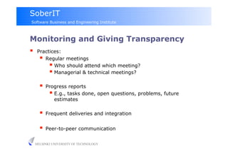 SoberIT
Software Business and Engineering Institute



Monitoring and Giving Transparency
     Practices:
         Regular meetings
             Who should attend which meeting?
             Managerial & technical meetings?
         Progress reports
             E.g., tasks done, open questions, problems, future
              estimates

         Frequent deliveries and integration

         Peer-to-peer communication

     HELSINKI UNIVERSITY OF TECHNOLOGY
 