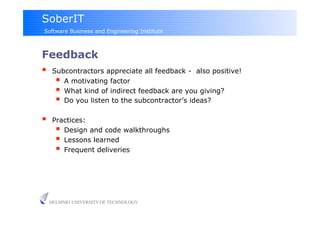 SoberIT
Software Business and Engineering Institute



Feedback
  Subcontractors appreciate all feedback - also positive!
      A motivating factor
      What kind of indirect feedback are you giving?
      Do you listen to the subcontractor’s ideas?
     Practices:
         Design and code walkthroughs
         Lessons learned
         Frequent deliveries




     HELSINKI UNIVERSITY OF TECHNOLOGY
 