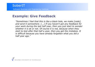 SoberIT
Software Business and Engineering Institute



Example: Give Feedback
  "Sometimes I feel that this is like a black hole, we make [code],
  and send it somewhere. (...) If you haven't got any feedback for
  your work during the last half year, then you just start to wonder
  whether it is ok or not. Of course it is not, because when they
  start to test after that half a year, then you get the mistakes. It
  is difficult because you have already forgotten what you did a
  half year ago."




 HELSINKI UNIVERSITY OF TECHNOLOGY
 
