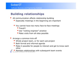 SoberIT
 Software Business and Engineering Institute



Building relationships
  All communication affects relationship building
      Especially meetings in the beginning are important
        You cannot have too many face-to-face meetings
            Travel!!
            Use “visiting engineer” practice
            Make visits from all sites possible
    Arrange a common kick-off
        Whole project team, or for each sub-project
        Both formal and informal agenda
        Make it possible for people to interact and get to know each
         other
        Maintain relationships with subsequent team events
     HELSINKI UNIVERSITY OF TECHNOLOGY
 