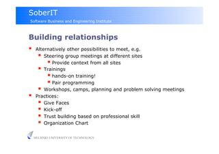 SoberIT
Software Business and Engineering Institute



Building relationships
     Alternatively other possibilities to meet, e.g.
         Steering group meetings at different sites
             Provide context from all sites
         Trainings
             hands-on training!
             Pair programming‫‏‬
         Workshops, camps, planning and problem solving meetings
     Practices:
         Give Faces
         Kick-off
         Trust building based on professional skill
         Organization Chart

     HELSINKI UNIVERSITY OF TECHNOLOGY
 