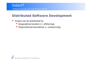 SoberIT
Software Business and Engineering Institute



Distributed Software Development
     Project can be distributed by
         Geographical location (~ offshoring)
         Organizational boundaries (~ outsourcing)




     HELSINKI UNIVERSITY OF TECHNOLOGY
 