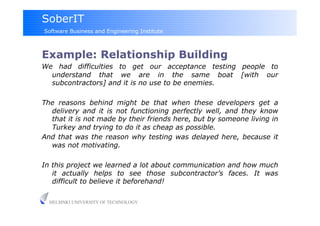 SoberIT
Software Business and Engineering Institute



Example: Relationship Building
We had difficulties to get our acceptance testing people to
  understand that we are in the same boat [with our
  subcontractors] and it is no use to be enemies.

The reasons behind might be that when these developers get a
  delivery and it is not functioning perfectly well, and they know
  that it is not made by their friends here, but by someone living in
  Turkey and trying to do it as cheap as possible.
And that was the reason why testing was delayed here, because it
  was not motivating.

In this project we learned a lot about communication and how much
   it actually helps to see those subcontractor’s faces. It was
   difficult to believe it beforehand!

  HELSINKI UNIVERSITY OF TECHNOLOGY
 