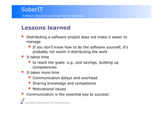 SoberIT
Software Business and Engineering Institute



Lessons learned
     Distributing a software project does not make it easier to
      manage
         If you don’t know how to do the software yourself, it’s
          probably not worth it distributing the work
     It takes time
         to reach the goals: e.g. cost savings, building up
          competencies
     It takes more time
         Communication delays and overhead
         Sharing knowledge and competence
         Motivational issues
     Communication is the essential key to success!

     HELSINKI UNIVERSITY OF TECHNOLOGY
 