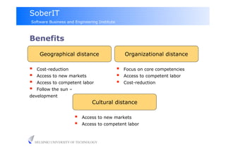 SoberIT
Software Business and Engineering Institute



Benefits

       Geographical distance                       Organizational distance

     Cost-reduction                              Focus on core competencies
     Access to new markets                       Access to competent labor
     Access to competent labor                   Cost-reduction
     Follow the sun –
development
                                   Cultural distance

                             Access to new markets
                             Access to competent labor



     HELSINKI UNIVERSITY OF TECHNOLOGY
 