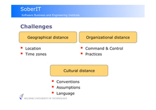 SoberIT
Software Business and Engineering Institute



Challenges

       Geographical distance                       Organizational distance

     Location                                    Command & Control
     Time zones                                  Practices



                                   Cultural distance

                             Conventions
                             Assumptions
                             Language
     HELSINKI UNIVERSITY OF TECHNOLOGY
 