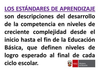 LOS ESTÁNDARES DE APRENDIZAJE
son descripciones del desarrollo
de la competencia en niveles de
creciente complejidad desde el
inicio hasta el fin de la Educación
Básica, que definen niveles de
logro esperado al final de cada
ciclo escolar.
 