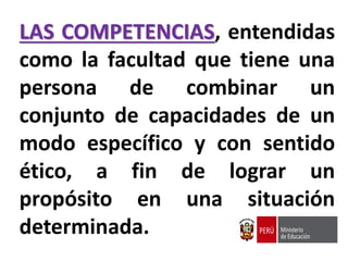 LAS COMPETENCIAS, entendidas
como la facultad que tiene una
persona de combinar un
conjunto de capacidades de un
modo específico y con sentido
ético, a fin de lograr un
propósito en una situación
determinada.
 