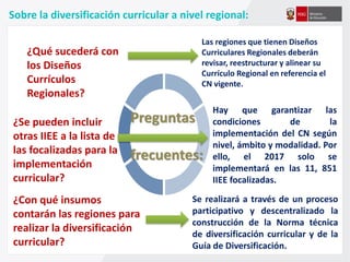 Sobre la diversificación curricular a nivel regional:
¿Qué sucederá con
los Diseños
Currículos
Regionales?
Preguntas
frecuentes:
¿Se pueden incluir
otras IIEE a la lista de
las focalizadas para la
implementación
curricular?
Las regiones que tienen Diseños
Curriculares Regionales deberán
revisar, reestructurar y alinear su
Currículo Regional en referencia el
CN vigente.
¿Con qué insumos
contarán las regiones para
realizar la diversificación
curricular?
Hay que garantizar las
condiciones de la
implementación del CN según
nivel, ámbito y modalidad. Por
ello, el 2017 solo se
implementará en las 11, 851
IIEE focalizadas.
Se realizará a través de un proceso
participativo y descentralizado la
construcción de la Norma técnica
de diversificación curricular y de la
Guía de Diversificación.
 