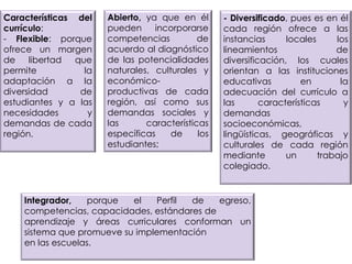Características del
currículo:
- Flexible: porque
ofrece un margen
de libertad que
permite la
adaptación a la
diversidad de
estudiantes y a las
necesidades y
demandas de cada
región.
Abierto, ya que en él
pueden incorporarse
competencias de
acuerdo al diagnóstico
de las potencialidades
naturales, culturales y
económico-
productivas de cada
región, así como sus
demandas sociales y
las características
específicas de los
estudiantes;
- Diversificado, pues es en él
cada región ofrece a las
instancias locales los
lineamientos de
diversificación, los cuales
orientan a las instituciones
educativas en la
adecuación del currículo a
las características y
demandas
socioeconómicas,
lingüísticas, geográficas y
culturales de cada región
mediante un trabajo
colegiado.
Integrador, porque el Perfil de egreso,
competencias, capacidades, estándares de
aprendizaje y áreas curriculares conforman un
sistema que promueve su implementación
en las escuelas.
 
