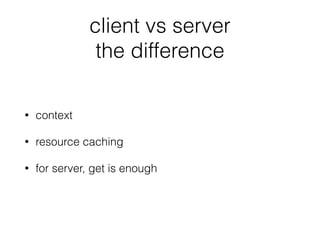 client vs server
the difference
• context
• resource caching
• for server, get is enough