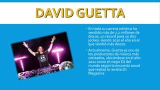  En toda su carrera artística ha
vendido más de 7,2 millones de
discos, un récord para un disc
jockey, siendo 2010 el año en el
que vendió más discos.
 Actualmente, Guetta es uno de
los productores de música más
cotizados, ubicándose en el año
2011 como el mejor DJ del
mundo según la encuesta anual
que realiza la revista DJ
Magazine
 