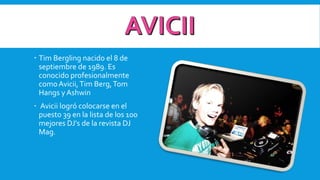  Tim Bergling nacido el 8 de
septiembre de 1989. Es
conocido profesionalmente
comoAvicii,Tim Berg,Tom
Hangs yAshwin
 Avicii logró colocarse en el
puesto 39 en la lista de los 100
mejores DJ's de la revista DJ
Mag.
 