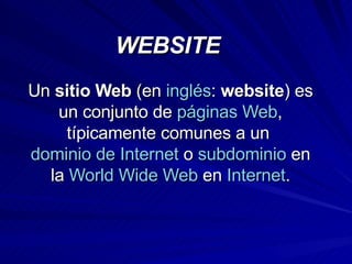 WEBSITE Un  sitio Web  (en  inglés :  website ) es un conjunto de  páginas Web , típicamente comunes a un  dominio de Internet  o  subdominio  en la  World Wide Web  en  Internet . 
