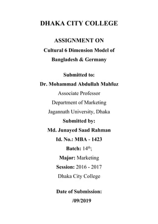 DHAKA CITY COLLEGE
ASSIGNMENT ON
Cultural 6 Dimension Model of
Bangladesh & Germany
Submitted to:
Dr. Mohammad Abdullah Mahfuz
Associate Professor
Department of Marketing
Jagannath University, Dhaka
Submitted by:
Md. Junayed Saad Rahman
Id. No.: MBA - 1423
Batch: 14th
;
Major: Marketing
Session: 2016 - 2017
Dhaka City College
Date of Submission:
/09/2019
 