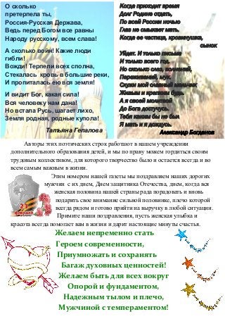 Авторы этих поэтических строк работают в нашем учреждении
дополнительного образования детей, и мы по праву можем гордиться своим
трудовым коллективом, для которого творчество было и остается всегда и во
всем самым важным в жизни.
Этим номером нашей газеты мы поздравляем наших дорогих
мужчин с их днем, Днем защитника Отечества, днем, когда вся
женская половина нашей страны рада порадовать и вновь
подарить свое внимание сильной половинке, плечо которой
всегда рядом и готово прийти на выручку в любой ситуации.
Примите наши поздравления, пусть женская улыбка и
красота всегда помогает вам в жизни и дарит настоящие минуты счастья.
Желаем непременно стать
Героем современности,
Приумножать и сохранять
Багаж духовных ценностей!
Желаем быть для всех вокруг
Опорой и фундаментом,
Надежным тылом и плечо,
Мужчиной с темпераментом!
О сколько
претерпела ты,
Россия-Русская Держава,
Ведь перед Богом все равны
Народу русскому, всем слава!
А сколько войн! Какие люди
гибли!
Вожди! Терпели всех сполна,
Стекалась кровь в большие реки,
И пропиталась ею вся земля!
И видит Бог, какая сила!
Вся человеку нам дана!
Но встала Русь, шагает лихо,
Земля родная, родные купола!
Татьяна Гепалова
Когда приходит время
Долг Родине отдать,
По всей России ночью
Глаз не смыкает мать.
Когда ее частица, кровинушка,
сынок
Уйдет. И только письма
И только всего год.
Но сколько слез, волнений,
Переживаний, мук.
Служи мой славный мальчик
Живым и крепким будь.
А я своей молитвой
До Бога достучусь.
Тебя каким бы не был
Я мать и я дождусь.
Александр Богданов
 
