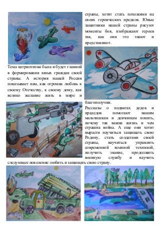 страны, хотят стать похожими на
своих героических предков. Юные
защитники нашей страны рисуют
моменты боя, изображают героев
так, как они это знают и
представляют.
Тема патриотизма была и будет главной
в формировании юных граждан своей
страны. А история нашей России
показывает нам, как огромна любовь к
своему Отечеству, к своему дому, как
велико желание жить в мире и
благополучии.
Рассказы о подвигах дедов и
прадедов помогают нашим
мальчишкам и девчонкам понять,
почему так важна жизнь и чем
страшна война. А еще они хотят
вырасти научиться защищать свою
Родину, стать солдатами своей
страны, научиться управлять
современной военной техникой,
получить звание, продолжить
военную службу и научить
следующее поколение любить и защищать свою страну.
 