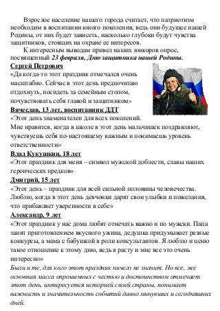 Взрослое население нашего города считает, что патриотизм
необходим в воспитании юного поколения, ведь они будущее нашей
Родины, от них будет зависеть, насколько глубоки будут чувства
защитников, стоящих на охране ее интересов.
К интересным выводам привел наших юнкоров опрос,
посвященный 23 февраля, Дню защитника нашей Родины.
Сергей Петрович
«Да когда-то этот праздник отмечался очень
масштабно. Сейчас в этот день предпочитаю
отдохнуть, посидеть за семейным столом,
почувствовать себя главой и защитником»
Вячеслав, 13 лет, воспитанник ДДТ
«Этот день знаменателен для всех поколений.
Мне нравится, когда в школе в этот день мальчишек поздравляют,
чувствуешь себя по-настоящему важным и понимаешь уровень
ответственности»
Влад Кукушкин, 18 лет
«Этот праздник для меня – символ мужской доблести, славы наших
героических предков»
Дмитрий, 15 лет
«Этот день – праздник для всей сильной половины человечества.
Люблю, когда в этот день девчонки дарят свои улыбки и пожелания,
что прибавляет уверенности в себе»
Александр, 9 лет
«Этот праздник у нас дома любят отмечать важно и по мужски. Папа
занят приготовлением вкусного ужина, дедушка придумывает разные
конкурсы, а мама с бабушкой в роли консультантов. Я люблю и ценю
такое отношение к этому дню, ведь я расту и мне все это очень
интересно»
Были и те, для кого этот праздник ничего не значит. Но все, же
основная масса опрошенных с честью и достоинством отмечает
этот день, интересуется историей своей страны, понимает
важность и значительность событий давно минувших и сегодняшних
дней.
 
