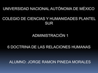 UNIVERSIDAD NACIONAL AUTÓNOMA DE MÉXICO COLEGIO DE CIENCIAS Y HUMANIDADES PLANTEL SUR ADMINISTRACIÓN 1 6 DOCTRINA DE LAS RELACIONES HUMANAS ALUMNO: JORGE RAMON PINEDA MORALES 