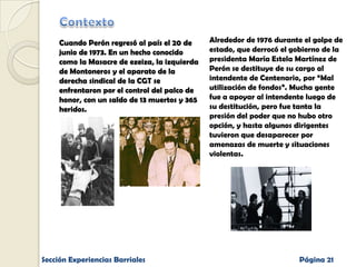 Cuando Perón regresó al país el 20 de
junio de 1973. En un hecho conocido
como la Masacre de ezeiza, la izquierda
de Montoneros y el aparato de la
derecha sindical de la CGT se
enfrentaron por el control del palco de
honor, con un saldo de 13 muertos y 365
heridos.

Sección Experiencias Barriales

Alrededor de 1976 durante el golpe de
estado, que derrocó el gobierno de la
presidenta María Estela Martínez de
Perón se destituye de su cargo al
intendente de Centenario, por “Mal
utilización de fondos”. Mucha gente
fue a apoyar al intendente luego de
su destitución, pero fue tanta la
presión del poder que no hubo otro
opción, y hasta algunos dirigentes
tuvieron que desaparecer por
amenazas de muerte y situaciones
violentas.

Página 21

 